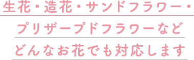 生花・造花・サンドフラワー・プリザープドフラワーなどどんなお花でも対応します